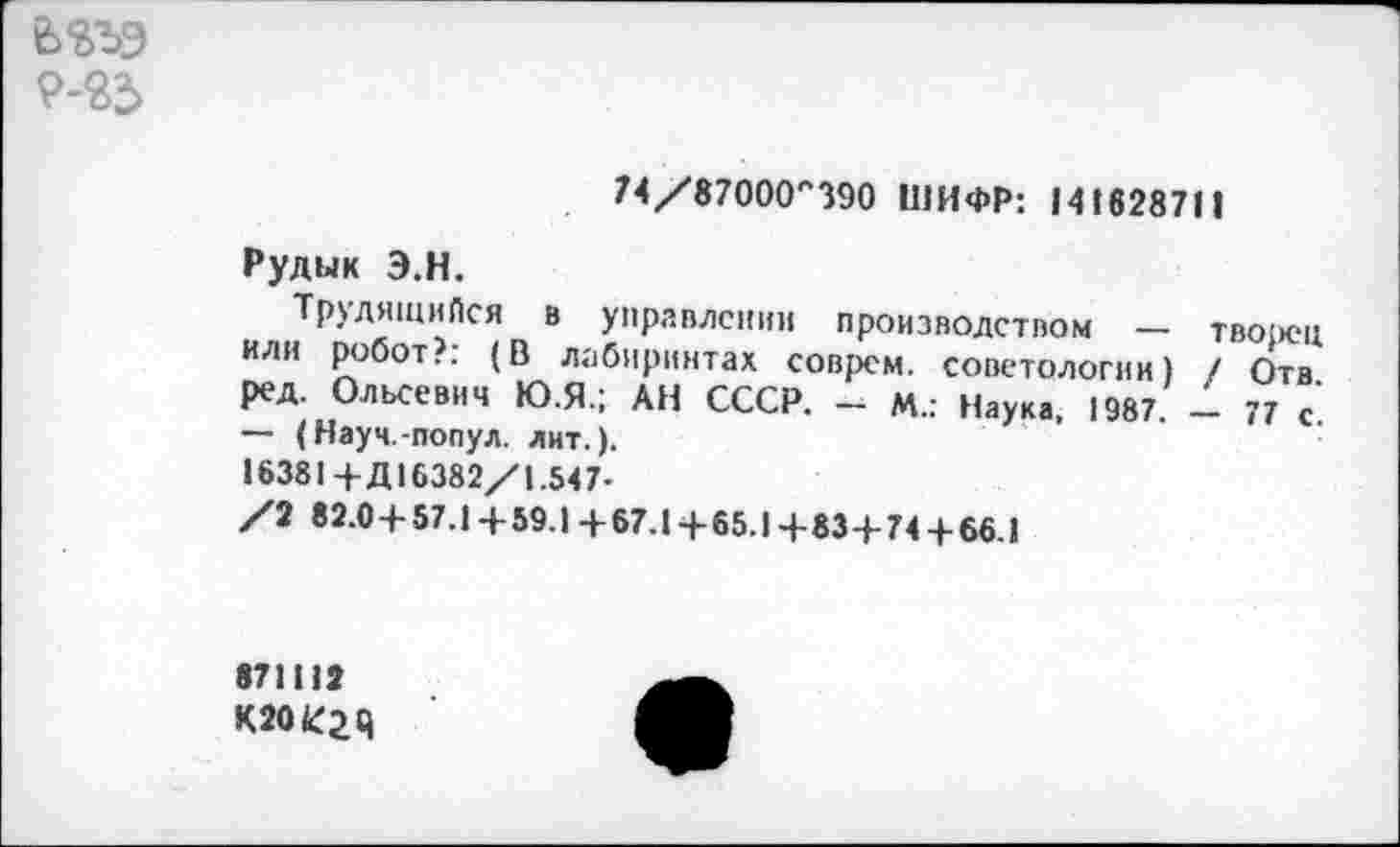 ﻿9-23
74/87000,'390 ШИФР: 141628711
Рудык Э.Н.
Трудящийся в управлении производством — творец ИЛИ робот?: (В лабиринтах соврем, советологии) / Отв ред. Ольсевич Ю.Я.; АН СССР, - М.: Наука, 1987. - 77 с. ~ (Науч.-попул. лит.).
16381+Д16382/1.547-
/2 82.0 + 57.1+59.1+67.1+65.1+83+74 + 66.1
871112
К204Г2Ч